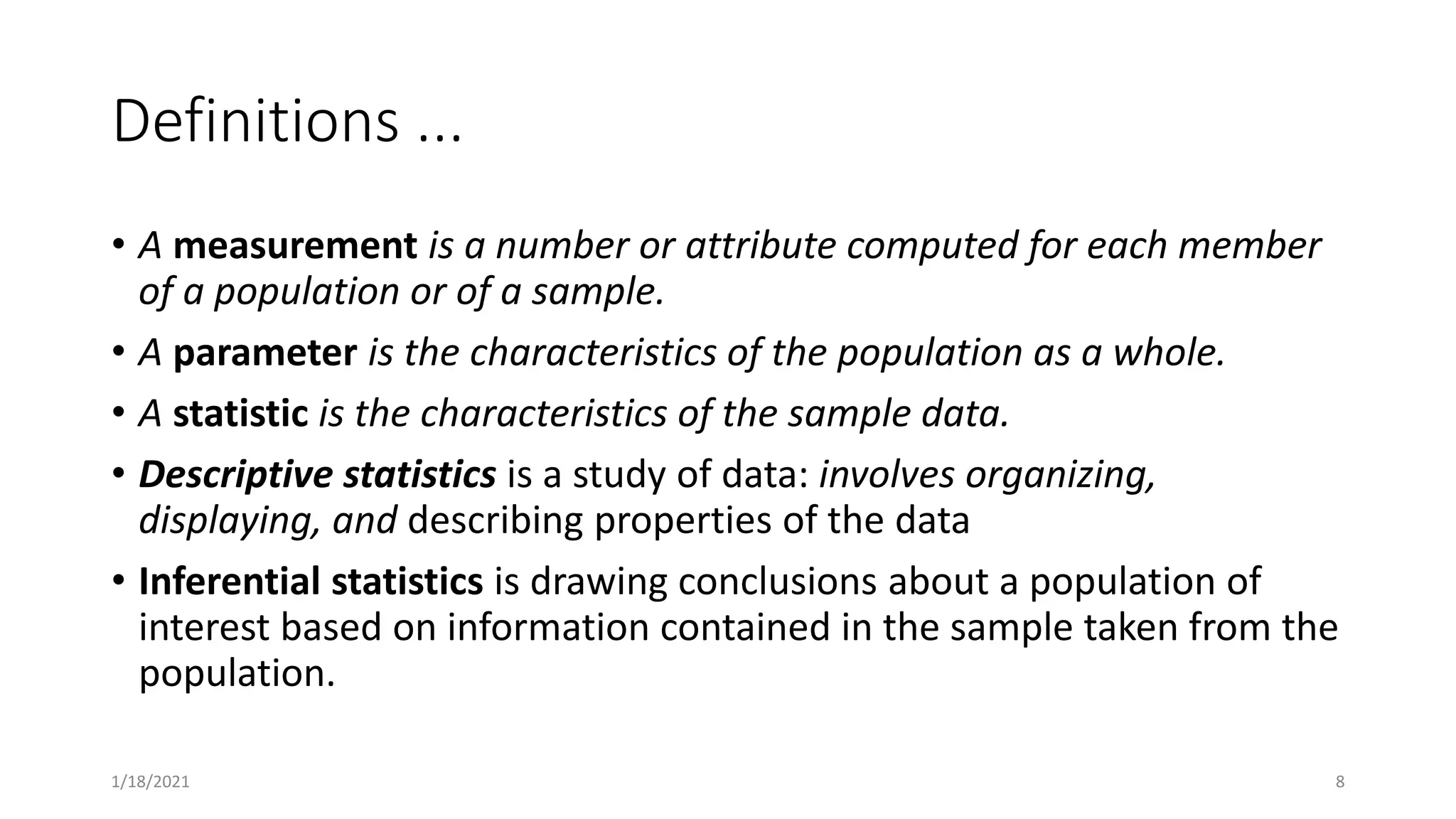 Definitions ...
• A measurement is a number or attribute computed for each member
of a population or of a sample.
• A parameter is the characteristics of the population as a whole.
• A statistic is the characteristics of the sample data.
• Descriptive statistics is a study of data: involves organizing,
displaying, and describing properties of the data
• Inferential statistics is drawing conclusions about a population of
interest based on information contained in the sample taken from the
population.
1/18/2021 8
 