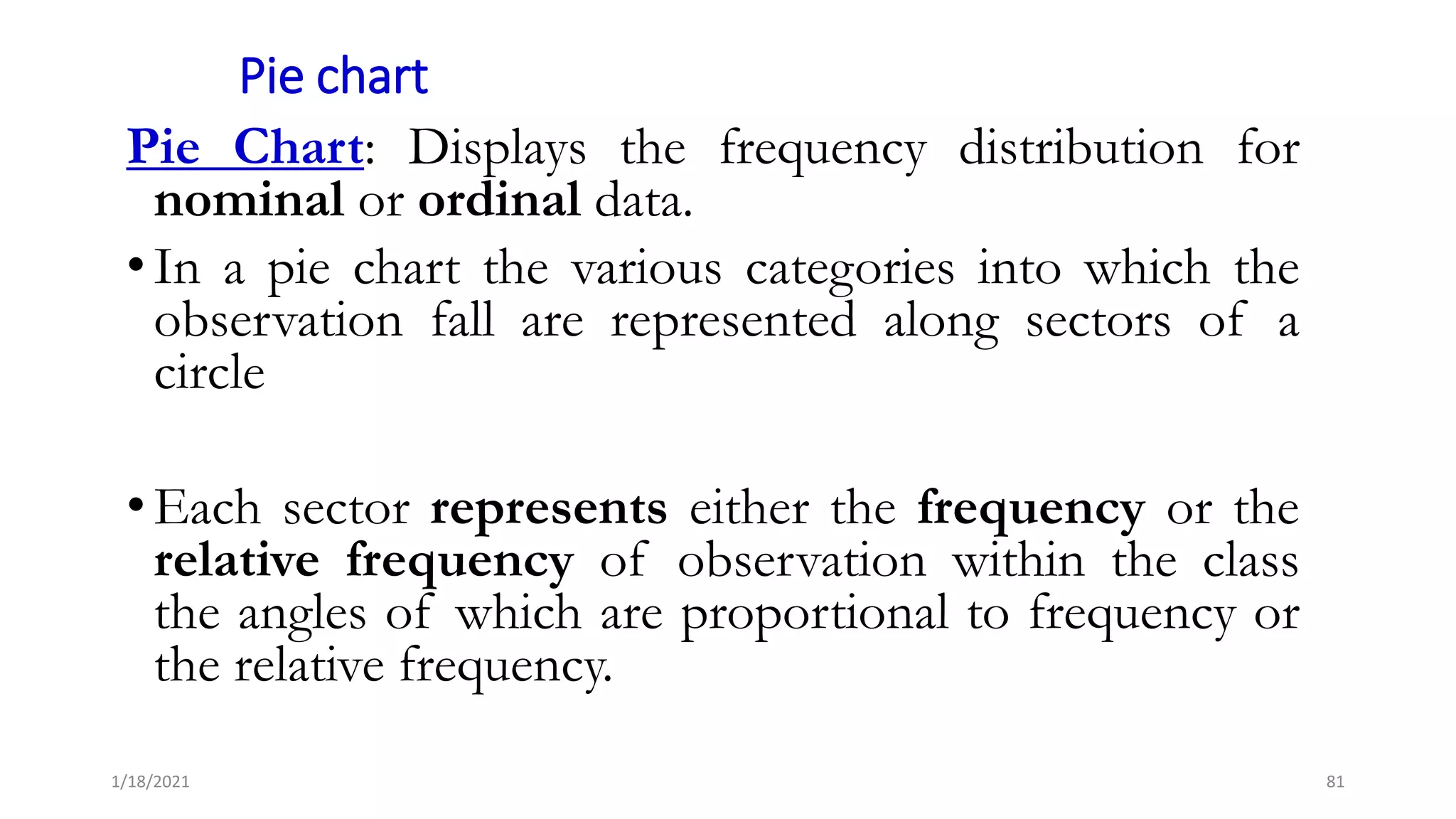 Pie chart
Pie Chart: Displays the frequency distribution for
nominal or ordinal data.
• In a pie chart the various categories into which the
observation fall are represented along sectors of a
circle
• Each sector represents either the frequency or the
relative frequency of observation within the class
the angles of which are proportional to frequency or
the relative frequency.
81
1/18/2021
 