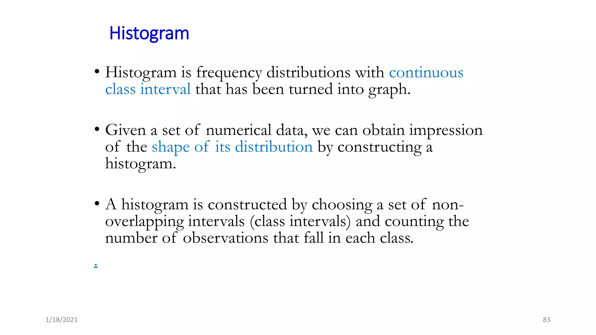 Histogram
• Histogram is frequency distributions with continuous
class interval that has been turned into graph.
• Given a set of numerical data, we can obtain impression
of the shape of its distribution by constructing a
histogram.
• A histogram is constructed by choosing a set of non-
overlapping intervals (class intervals) and counting the
number of observations that fall in each class.
.
83
1/18/2021
 