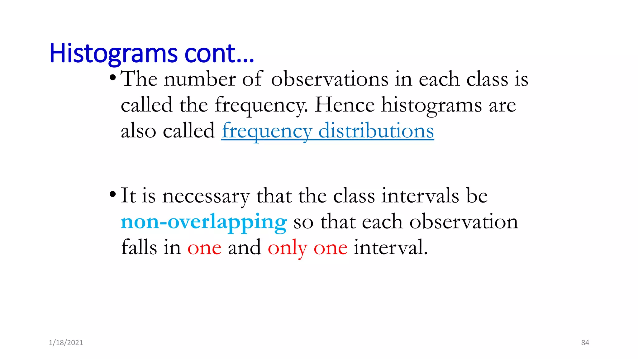 Histograms cont…
•The number of observations in each class is
called the frequency. Hence histograms are
also called frequency distributions
•It is necessary that the class intervals be
non-overlapping so that each observation
falls in one and only one interval.
1/18/2021 84
 