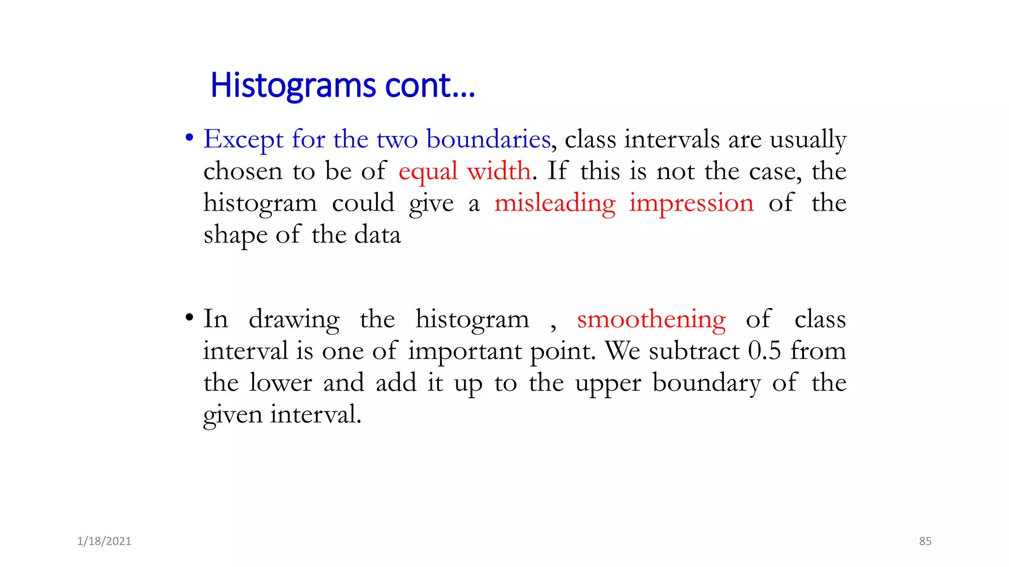 Histograms cont…
• Except for the two boundaries, class intervals are usually
chosen to be of equal width. If this is not the case, the
histogram could give a misleading impression of the
shape of the data
• In drawing the histogram , smoothening of class
interval is one of important point. We subtract 0.5 from
the lower and add it up to the upper boundary of the
given interval.
85
1/18/2021
 