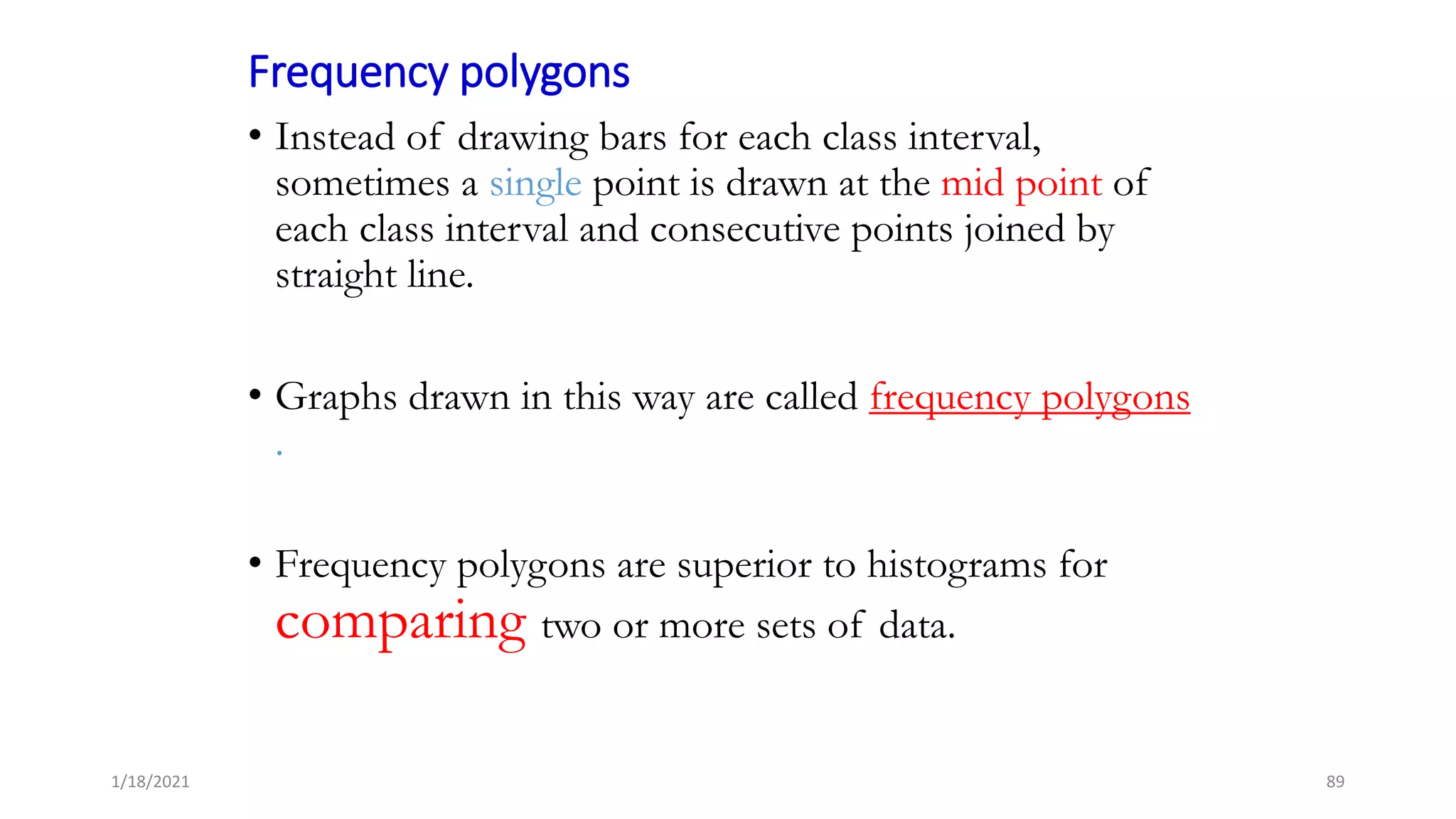 Frequency polygons
• Instead of drawing bars for each class interval,
sometimes a single point is drawn at the mid point of
each class interval and consecutive points joined by
straight line.
• Graphs drawn in this way are called frequency polygons
.
• Frequency polygons are superior to histograms for
comparing two or more sets of data.
89
1/18/2021
 