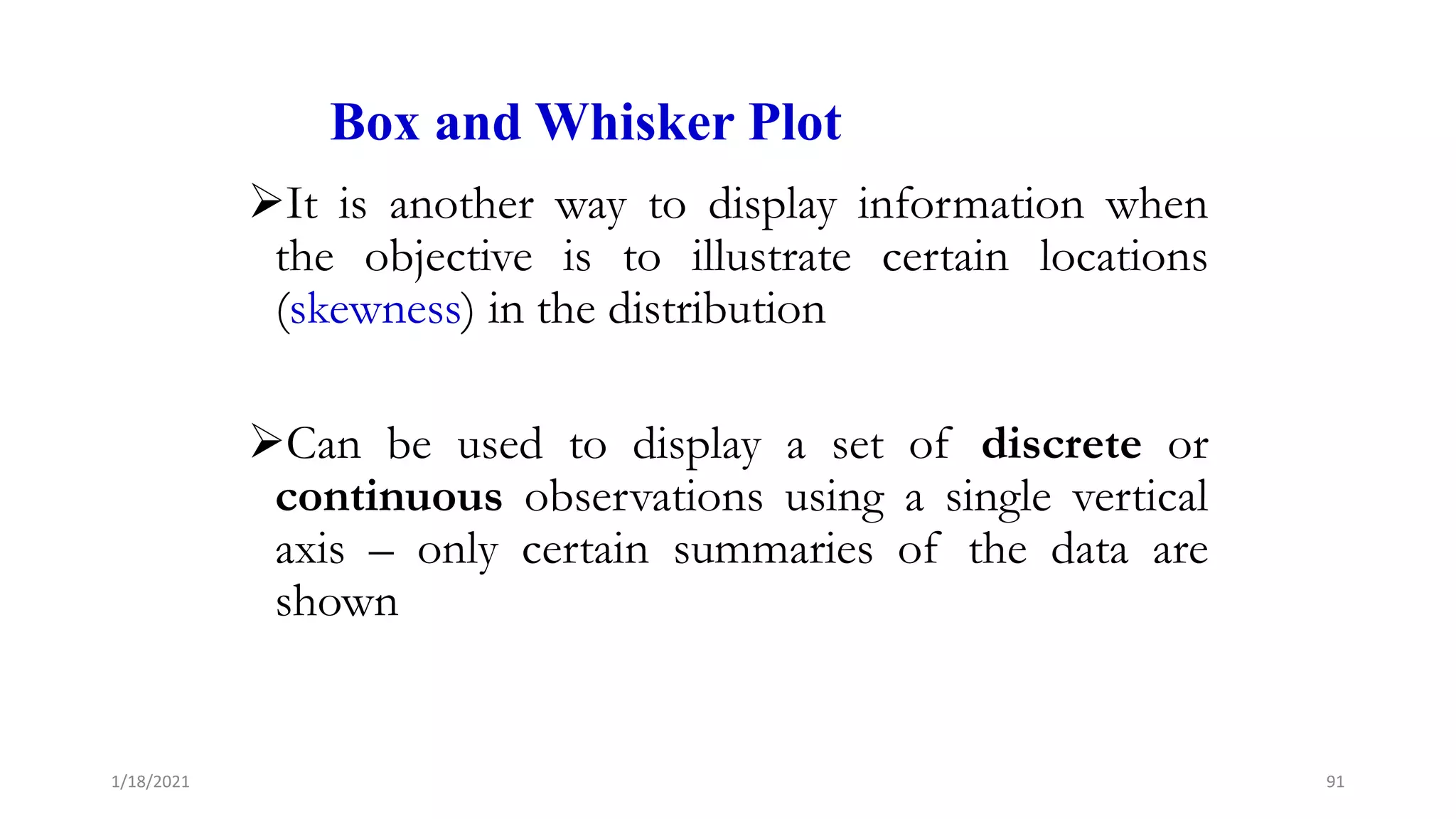 Box and Whisker Plot
It is another way to display information when
the objective is to illustrate certain locations
(skewness) in the distribution
Can be used to display a set of discrete or
continuous observations using a single vertical
axis – only certain summaries of the data are
shown
91
1/18/2021
 