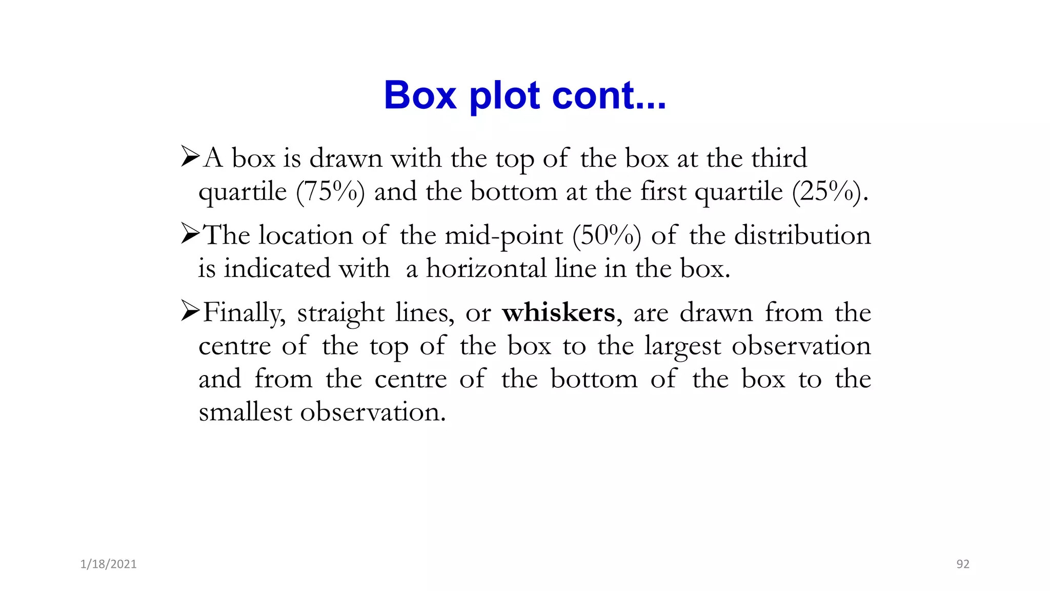 Box plot cont...
A box is drawn with the top of the box at the third
quartile (75%) and the bottom at the first quartile (25%).
The location of the mid-point (50%) of the distribution
is indicated with a horizontal line in the box.
Finally, straight lines, or whiskers, are drawn from the
centre of the top of the box to the largest observation
and from the centre of the bottom of the box to the
smallest observation.
92
1/18/2021
 