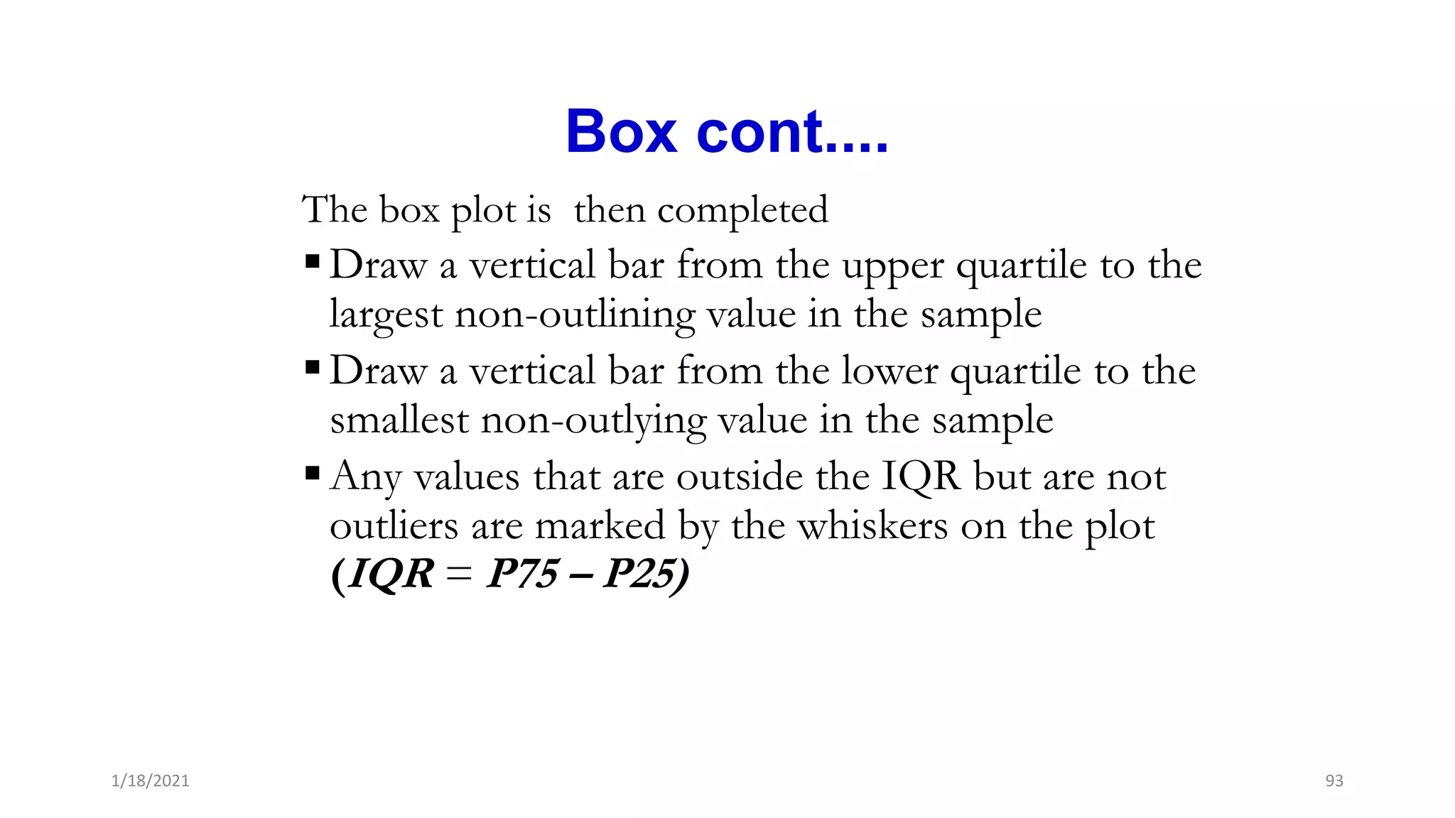 Box cont....
The box plot is then completed
Draw a vertical bar from the upper quartile to the
largest non-outlining value in the sample
Draw a vertical bar from the lower quartile to the
smallest non-outlying value in the sample
Any values that are outside the IQR but are not
outliers are marked by the whiskers on the plot
(IQR = P75 – P25)
93
1/18/2021
 
