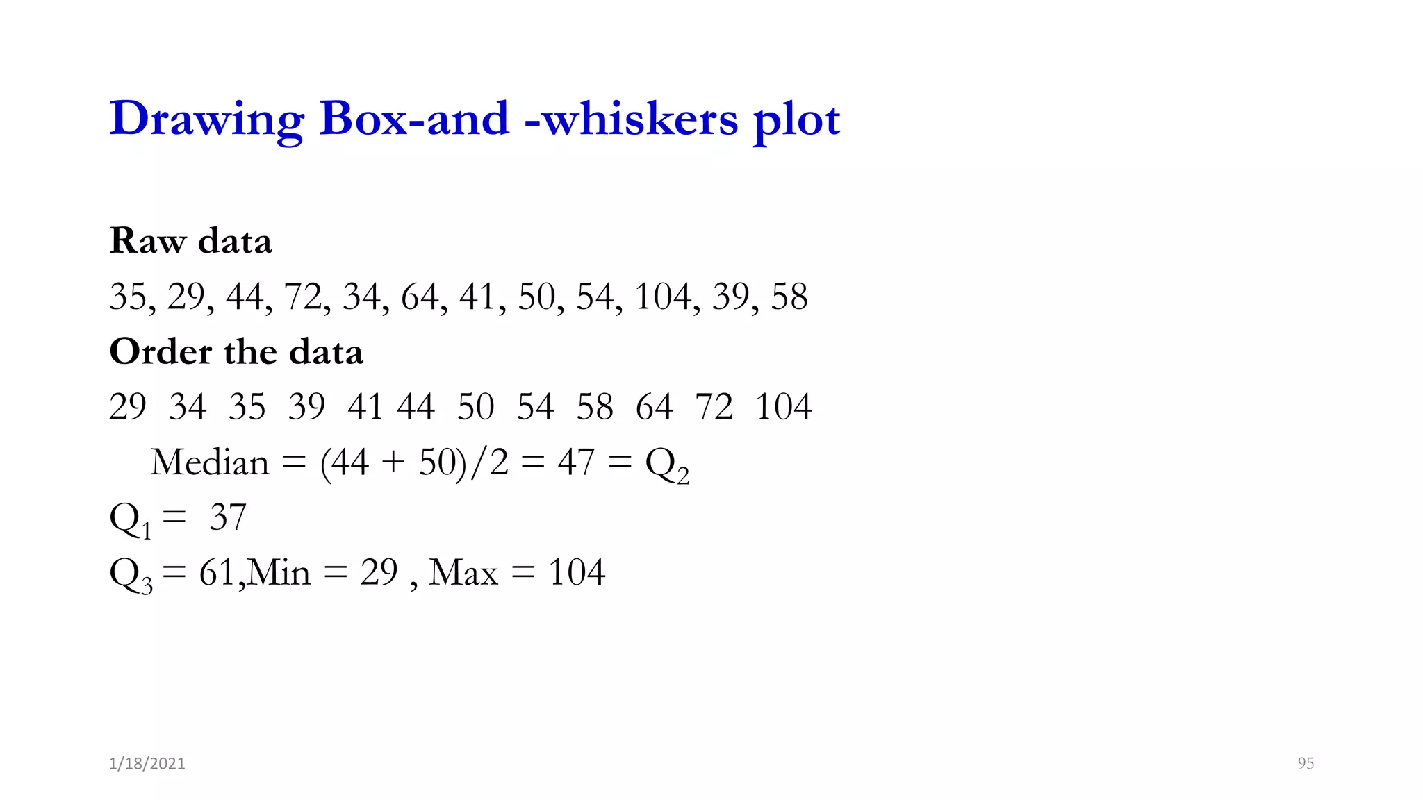 Drawing Box-and -whiskers plot
Raw data
35, 29, 44, 72, 34, 64, 41, 50, 54, 104, 39, 58
Order the data
29 34 35 39 41 44 50 54 58 64 72 104
Median = (44 + 50)/2 = 47 = Q2
Q1 = 37
Q3 = 61,Min = 29 , Max = 104
95
1/18/2021
 