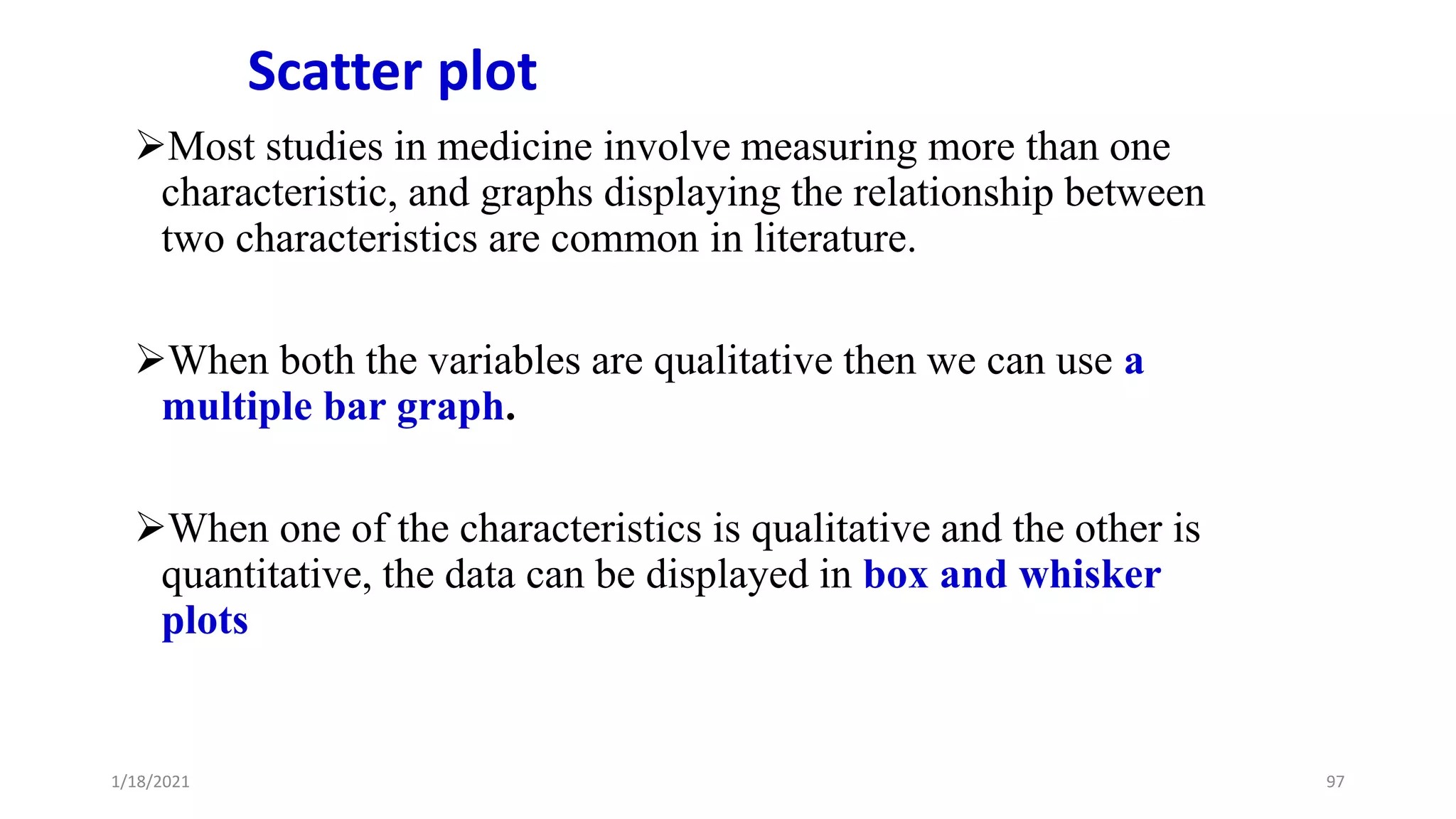Scatter plot
Most studies in medicine involve measuring more than one
characteristic, and graphs displaying the relationship between
two characteristics are common in literature.
When both the variables are qualitative then we can use a
multiple bar graph.
When one of the characteristics is qualitative and the other is
quantitative, the data can be displayed in box and whisker
plots
97
1/18/2021
 