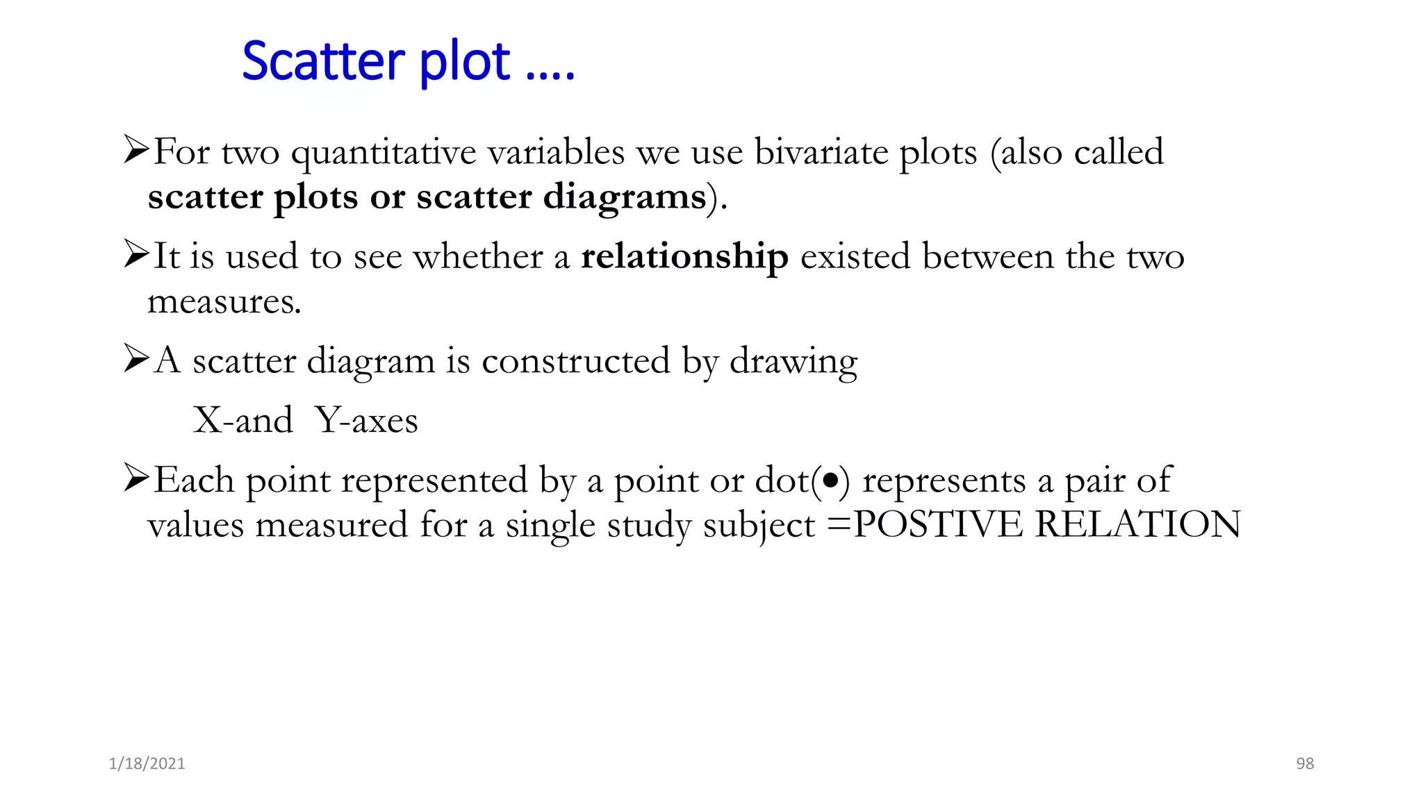 Scatter plot ….
For two quantitative variables we use bivariate plots (also called
scatter plots or scatter diagrams).
It is used to see whether a relationship existed between the two
measures.
A scatter diagram is constructed by drawing
X-and Y-axes
Each point represented by a point or dot() represents a pair of
values measured for a single study subject =POSTIVE RELATION
98
1/18/2021
 