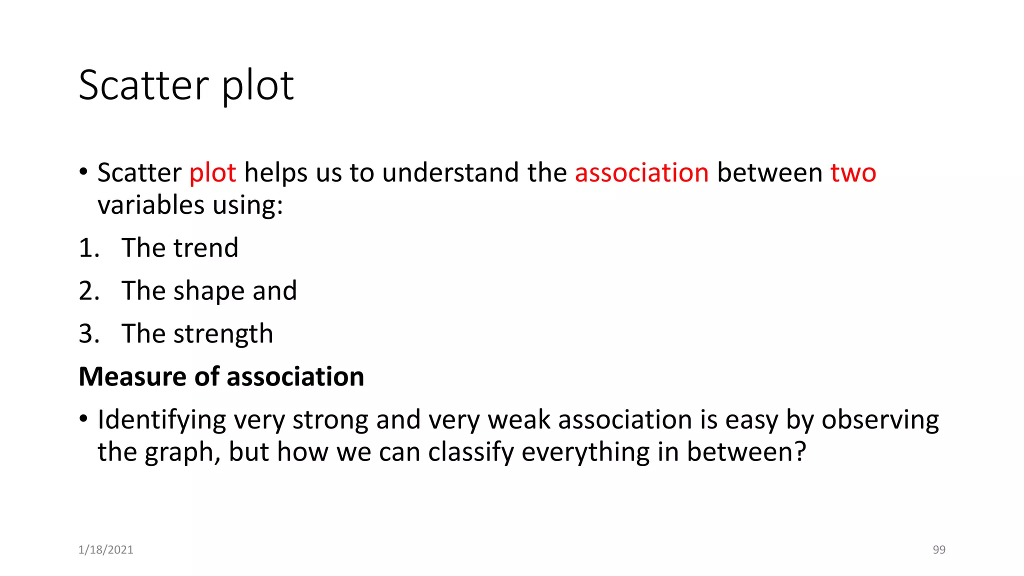 Scatter plot
• Scatter plot helps us to understand the association between two
variables using:
1. The trend
2. The shape and
3. The strength
Measure of association
• Identifying very strong and very weak association is easy by observing
the graph, but how we can classify everything in between?
1/18/2021 99
 