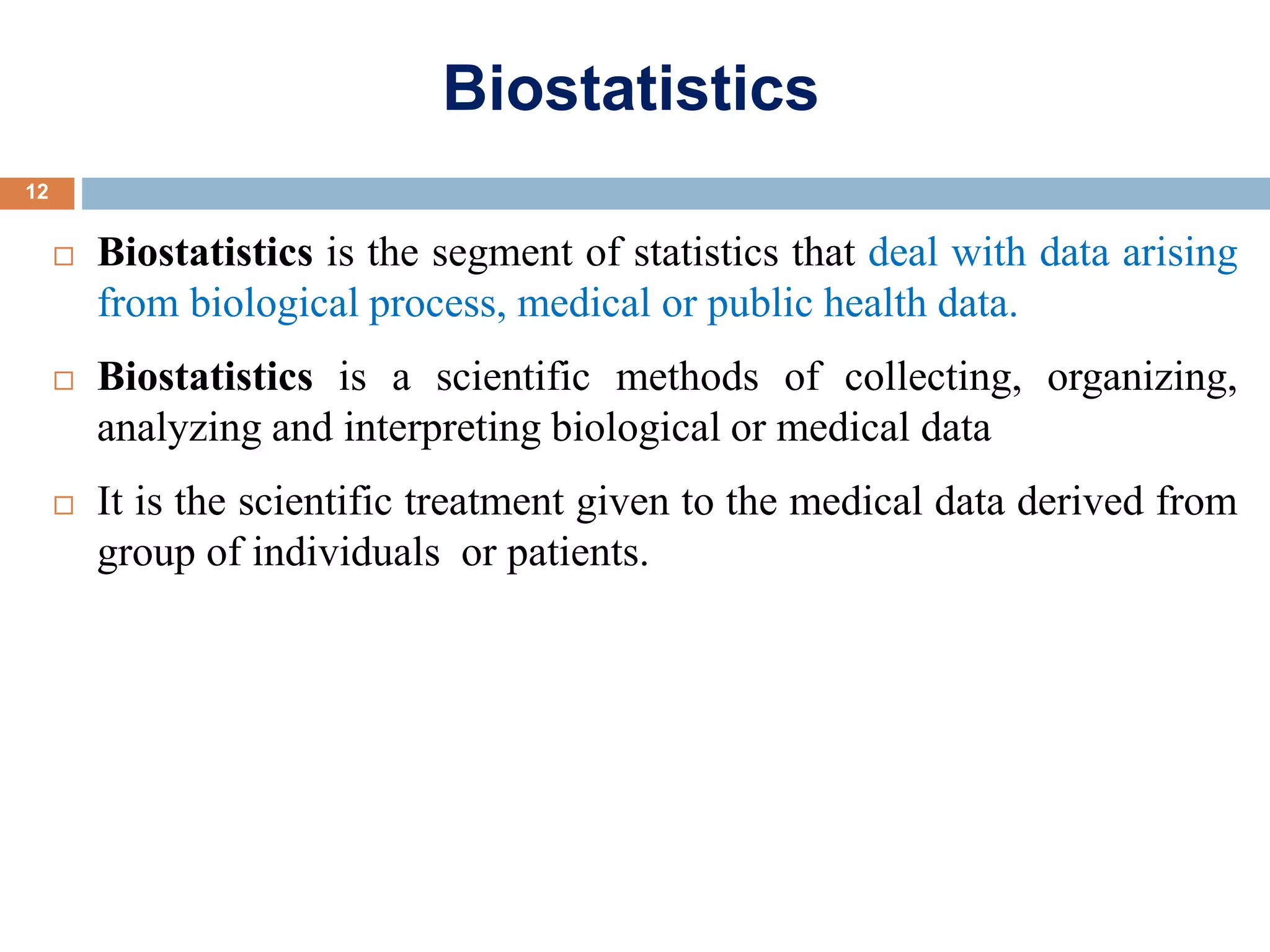 Biostatistics
 Biostatistics is the segment of statistics that deal with data arising
from biological process, medical or public health data.
 Biostatistics is a scientific methods of collecting, organizing,
analyzing and interpreting biological or medical data
 It is the scientific treatment given to the medical data derived from
group of individuals or patients.
12
 