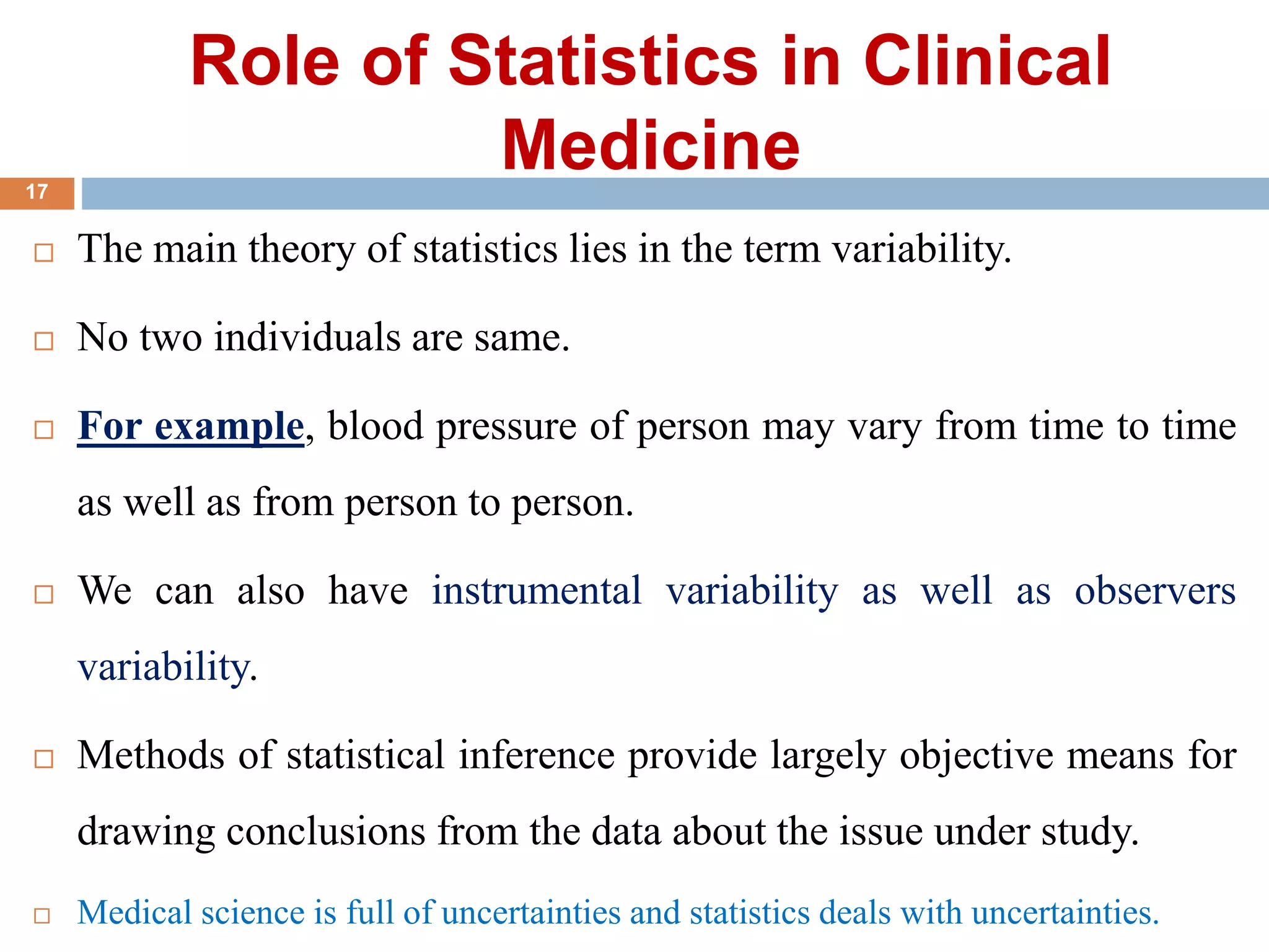 Role of Statistics in Clinical
Medicine
 The main theory of statistics lies in the term variability.
 No two individuals are same.
 For example, blood pressure of person may vary from time to time
as well as from person to person.
 We can also have instrumental variability as well as observers
variability.
 Methods of statistical inference provide largely objective means for
drawing conclusions from the data about the issue under study.
 Medical science is full of uncertainties and statistics deals with uncertainties.
17
 