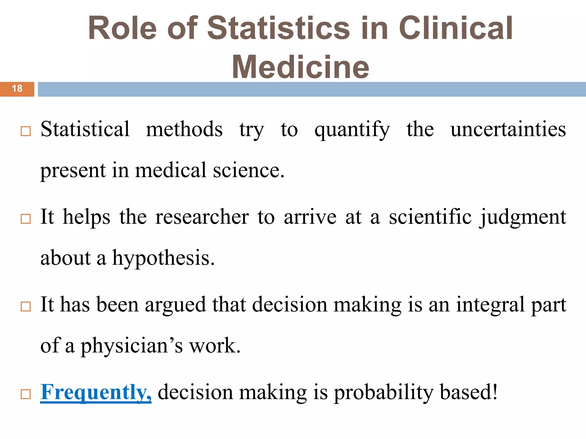 Role of Statistics in Clinical
Medicine
 Statistical methods try to quantify the uncertainties
present in medical science.
 It helps the researcher to arrive at a scientific judgment
about a hypothesis.
 It has been argued that decision making is an integral part
of a physician’s work.
 Frequently, decision making is probability based!
18
 