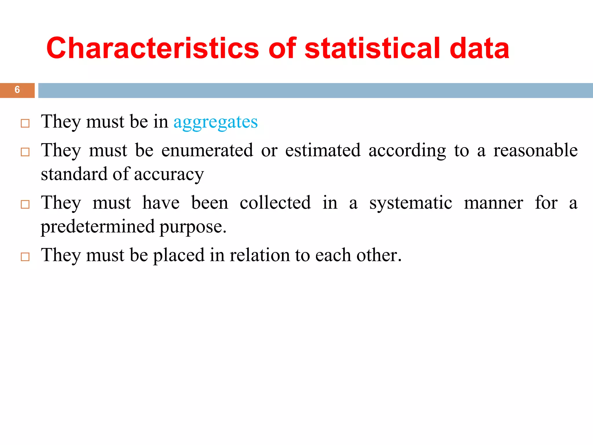 Characteristics of statistical data
 They must be in aggregates
 They must be enumerated or estimated according to a reasonable
standard of accuracy
 They must have been collected in a systematic manner for a
predetermined purpose.
 They must be placed in relation to each other.
6
 