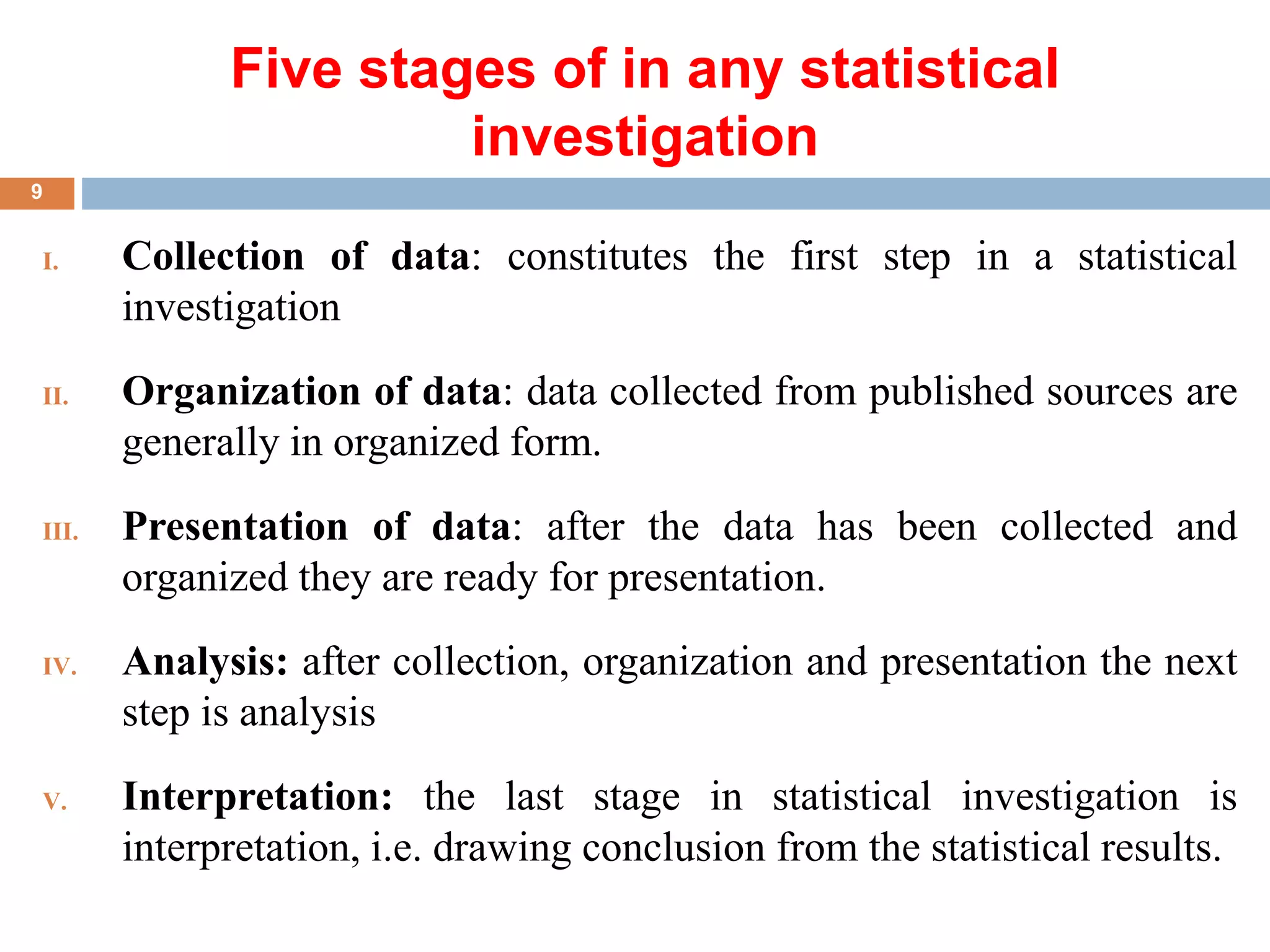 Five stages of in any statistical
investigation
I. Collection of data: constitutes the first step in a statistical
investigation
II. Organization of data: data collected from published sources are
generally in organized form.
III. Presentation of data: after the data has been collected and
organized they are ready for presentation.
IV. Analysis: after collection, organization and presentation the next
step is analysis
V. Interpretation: the last stage in statistical investigation is
interpretation, i.e. drawing conclusion from the statistical results.
9
 