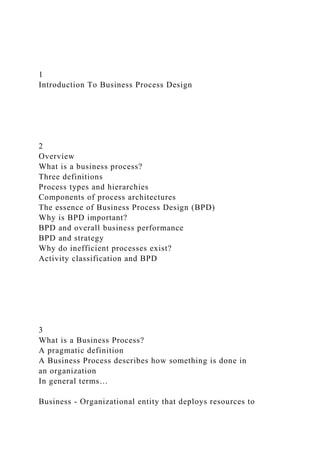 1
Introduction To Business Process Design
2
Overview
What is a business process?
Three definitions
Process types and hierarchies
Components of process architectures
The essence of Business Process Design (BPD)
Why is BPD important?
BPD and overall business performance
BPD and strategy
Why do inefficient processes exist?
Activity classification and BPD
3
What is a Business Process?
A pragmatic definition
A Business Process describes how something is done in
an organization
In general terms…
Business - Organizational entity that deploys resources to
 