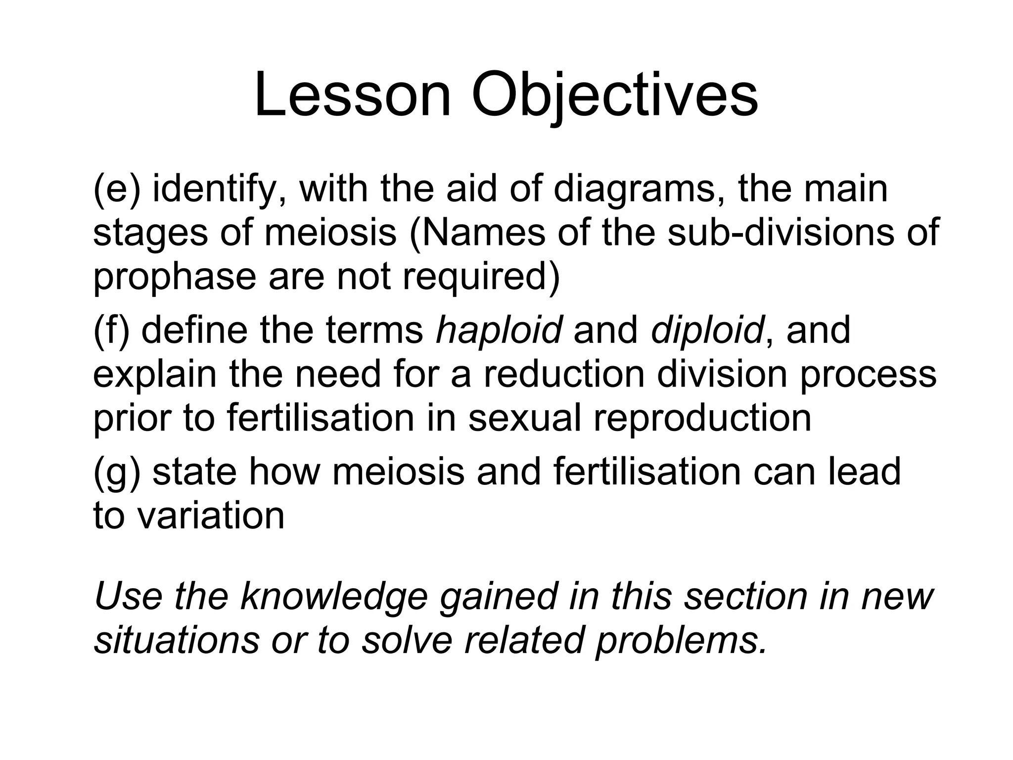 Lesson Objectives (e) identify, with the aid of diagrams, the main stages of meiosis (Names of the sub-divisions of prophase are not required) (f) define the terms haploid and diploid , and explain the need for a reduction division process prior to fertilisation in sexual reproduction (g) state how meiosis and fertilisation can lead to variation Use the knowledge gained in this section in new situations or to solve related problems.