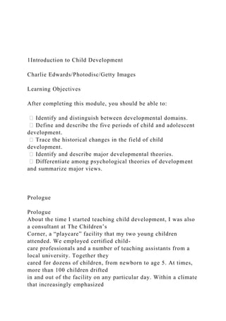 1Introduction to Child Development
Charlie Edwards/Photodisc/Getty Images
Learning Objectives
After completing this module, you should be able to:
ሁ Identify and distinguish between developmental domains.
ሁ Define and describe the five periods of child and adolescent
development.
ሁ Trace the historical changes in the field of child
development.
ሁ Identify and describe major developmental theories.
ሁ Differentiate among psychological theories of development
and summarize major views.
Prologue
Prologue
About the time I started teaching child development, I was also
a consultant at The Children’s
Corner, a “playcare” facility that my two young children
attended. We employed certified child-
care professionals and a number of teaching assistants from a
local university. Together they
cared for dozens of children, from newborn to age 5. At times,
more than 100 children drifted
in and out of the facility on any particular day. Within a climate
that increasingly emphasized
 