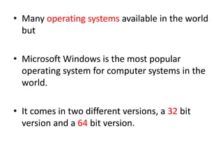 • Many operating systems available in the world
but
• Microsoft Windows is the most popular
operating system for computer systems in the
world.
• It comes in two different versions, a 32 bit
version and a 64 bit version.
 