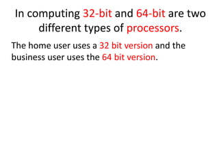 In computing 32-bit and 64-bit are two
different types of processors.
The home user uses a 32 bit version and the
business user uses the 64 bit version.
 