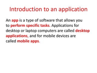 Introduction to an application
An app is a type of software that allows you
to perform specific tasks. Applications for
desktop or laptop computers are called desktop
applications, and for mobile devices are
called mobile apps.
 