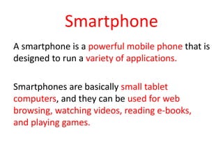 Smartphone
A smartphone is a powerful mobile phone that is
designed to run a variety of applications.
Smartphones are basically small tablet
computers, and they can be used for web
browsing, watching videos, reading e-books,
and playing games.
 