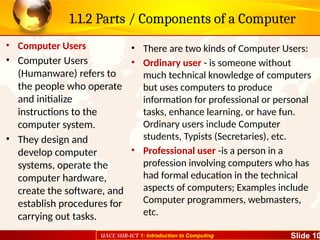 UACE SUB-ICT 1: Introduction to Computing Slide 10
1.1.2 Parts / Components of a Computer
• Computer Users
• Computer Users
(Humanware) refers to
the people who operate
and initialize
instructions to the
computer system.
• They design and
develop computer
systems, operate the
computer hardware,
create the software, and
establish procedures for
carrying out tasks.
• There are two kinds of Computer Users:
• Ordinary user - is someone without
much technical knowledge of computers
but uses computers to produce
information for professional or personal
tasks, enhance learning, or have fun.
Ordinary users include Computer
students, Typists (Secretaries), etc.
• Professional user -is a person in a
profession involving computers who has
had formal education in the technical
aspects of computers; Examples include
Computer programmers, webmasters,
etc.
 