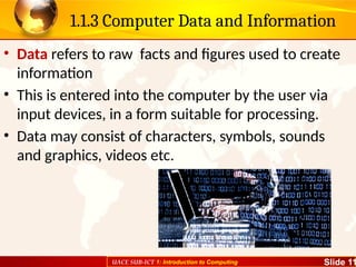 UACE SUB-ICT 1: Introduction to Computing Slide 11
1.1.3 Computer Data and Information
• Data refers to raw facts and figures used to create
information
• This is entered into the computer by the user via
input devices, in a form suitable for processing.
• Data may consist of characters, symbols, sounds
and graphics, videos etc.
 