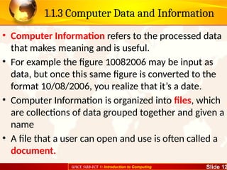 UACE SUB-ICT 1: Introduction to Computing Slide 12
1.1.3 Computer Data and Information
• Computer Information refers to the processed data
that makes meaning and is useful.
• For example the figure 10082006 may be input as
data, but once this same figure is converted to the
format 10/08/2006, you realize that it’s a date.
• Computer Information is organized into files, which
are collections of data grouped together and given a
name
• A file that a user can open and use is often called a
document.
 