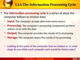 UACE SUB-ICT 1: Introduction to Computing Slide 13
1.1.4 The Information Processing Cycle
• The information processing cycle is a series of steps the
computer follows to receive data:
• Input: The computer accepts data from some source
• Processing: The computer's processing components perform
actions on or with the data
• Output: The computer provides the results of its processing
• Storage: The computer stores the results of its processing.
• Looking at the parts of the computer that we looked at, in what
stage do you think each computer part would be listed under?
 