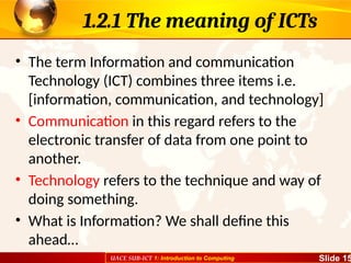 UACE SUB-ICT 1: Introduction to Computing Slide 15
1.2.1 The meaning of ICTs
• The term Information and communication
Technology (ICT) combines three items i.e.
[information, communication, and technology]
• Communication in this regard refers to the
electronic transfer of data from one point to
another.
• Technology refers to the technique and way of
doing something.
• What is Information? We shall define this
ahead…
 