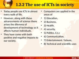 UACE SUB-ICT 1: Introduction to Computing Slide 17
1.2.2 The use of ICTs in society
• Today people use ICTs in almost
every walk of life.
• However, along with these
advancements of science there
arises the dilemma of
development of technology as it
affects human individuals.
• They have come with both
positive and negative impacts to
our society.
• Computers are applied in the
areas of
• 1) Education,
• 2) Business,
• 3) Health,
• 4) security,
• 5) Politics, E.t.c
• 6) Communication,
• 7) Entertainment / leisure,
• 8) Technical and scientific uses
 