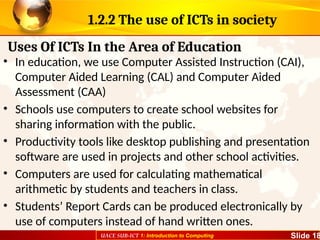 UACE SUB-ICT 1: Introduction to Computing Slide 18
1.2.2 The use of ICTs in society
• In education, we use Computer Assisted Instruction (CAI),
Computer Aided Learning (CAL) and Computer Aided
Assessment (CAA)
• Schools use computers to create school websites for
sharing information with the public.
• Productivity tools like desktop publishing and presentation
software are used in projects and other school activities.
• Computers are used for calculating mathematical
arithmetic by students and teachers in class.
• Students’ Report Cards can be produced electronically by
use of computers instead of hand written ones.
Uses Of ICTs In the Area of Education
 
