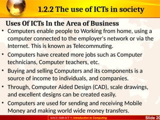 UACE SUB-ICT 1: Introduction to Computing Slide 20
1.2.2 The use of ICTs in society
• Computers enable people to Working from home, using a
computer connected to the employer's network or via the
Internet. This is known as Telecommuting.
• Computers have created more jobs such as Computer
technicians, Computer teachers, etc.
• Buying and selling Computers and its components is a
source of income to individuals, and companies.
• Through, Computer Aided Design (CAD), scale drawings,
and excellent designs can be created easily.
• Computers are used for sending and receiving Mobile
Money and making world wide money transfers.
Uses Of ICTs In the Area of Business
 