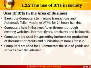 UACE SUB-ICT 1: Introduction to Computing Slide 21
1.2.2 The use of ICTs in society
• Banks use Computers to manage transactions and
Automatic Teller Machines ATMs for 24 hours banking.
• Computers help in Business Advertisement through
creating websites, internet, flyers, brochures and billboards.
• Computers are used in typesetting business for production
of document printouts and publication of Books for sale.
• Computers are used for E-Commerce: the sale of goods and
services over the internet.
Uses Of ICTs In the Area of Business
 