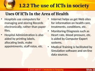 UACE SUB-ICT 1: Introduction to Computing Slide 22
1.2.2 The use of ICTs in society
• Hospitals use computers for
managing and storing Records
electronically, rather than paper
files.
• Hospital Administration is also
aided by printing labels,
allocating beds, make
appointments, staff rotas, etc.
• Internet helps us get Web sites
for information on health care,
treatments, conditions, etc.
• Monitoring/Diagnosis such as
Heart rate, blood pressure, etc.
is aided by Computer Expert
systems.
• Medical Training is facilitated by
Simulation software and on-line
data sources.
Uses Of ICTs In the Area of Health
 