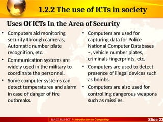 UACE SUB-ICT 1: Introduction to Computing Slide 23
1.2.2 The use of ICTs in society
• Computers aid monitoring
security through cameras,
Automatic number plate
recognition, etc.
• Communication systems are
widely used in the military to
coordinate the personnel.
• Some computer systems can
detect temperatures and alarm
in case of danger of fire
outbreaks.
• Computers are used for
capturing data for Police
National Computer Databases
–, vehicle number plates,
criminals fingerprints, etc.
• Computers are used to detect
presence of illegal devices such
as bombs.
• Computers are also used for
controlling dangerous weapons
such as missiles.
Uses Of ICTs In the Area of Security
 