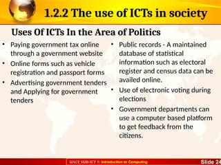 UACE SUB-ICT 1: Introduction to Computing Slide 24
1.2.2 The use of ICTs in society
• Paying government tax online
through a government website
• Online forms such as vehicle
registration and passport forms
• Advertising government tenders
and Applying for government
tenders
• Public records - A maintained
database of statistical
information such as electoral
register and census data can be
availed online.
• Use of electronic voting during
elections
• Government departments can
use a computer based platform
to get feedback from the
citizens.
Uses Of ICTs In the Area of Politics
 