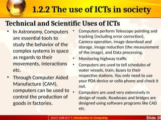 UACE SUB-ICT 1: Introduction to Computing Slide 26
1.2.2 The use of ICTs in society
• In Astronomy, Computers
are essential tools to
study the behavior of the
complex systems in space
as regards to their
movements, interactions
etc.
• Through Computer Aided
Manufacture (CAM),
computers can be used to
control the production of
goods in factories.
• Computers perform Telescope pointing and
tracking (including error correction),
Camera operation, image download and
storage, Image reduction (the measurement
of the image), and Data processing.
• Monitoring highway traffic
• Computers are used to tell schedules of
water vessels, train, buses to their
respective stations. You only need to use
your PDA device or cello phone and check it
out.
• Computers are used very extensively in
design of roads. Roadways and bridges are
designed using software programs like CAD
etc.
Technical and Scientific Uses of ICTs
 