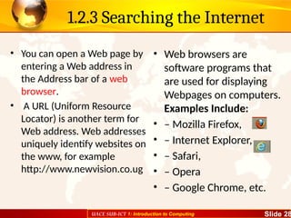 UACE SUB-ICT 1: Introduction to Computing Slide 28
1.2.3 Searching the Internet
• You can open a Web page by
entering a Web address in
the Address bar of a web
browser.
• A URL (Uniform Resource
Locator) is another term for
Web address. Web addresses
uniquely identify websites on
the www, for example
http://www.newvision.co.ug
• Web browsers are
software programs that
are used for displaying
Webpages on computers.
Examples Include:
• – Mozilla Firefox,
• – Internet Explorer,
• – Safari,
• – Opera
• – Google Chrome, etc.
 