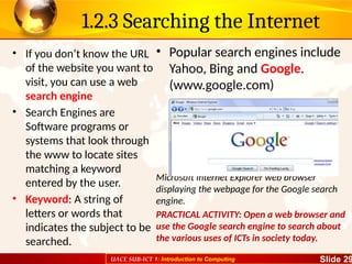 UACE SUB-ICT 1: Introduction to Computing Slide 29
1.2.3 Searching the Internet
• If you don’t know the URL
of the website you want to
visit, you can use a web
search engine
• Search Engines are
Software programs or
systems that look through
the www to locate sites
matching a keyword
entered by the user.
• Keyword: A string of
letters or words that
indicates the subject to be
searched.
• Popular search engines include
Yahoo, Bing and Google.
(www.google.com)
Microsoft Internet Explorer web browser
displaying the webpage for the Google search
engine.
PRACTICAL ACTIVITY: Open a web browser and
use the Google search engine to search about
the various uses of ICTs in society today.
 