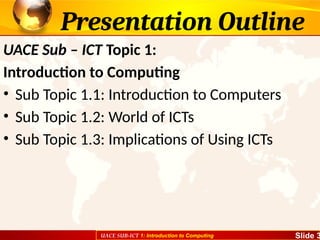 UACE SUB-ICT 1: Introduction to Computing Slide 3
Presentation Outline
UACE Sub – ICT Topic 1:
Introduction to Computing
• Sub Topic 1.1: Introduction to Computers
• Sub Topic 1.2: World of ICTs
• Sub Topic 1.3: Implications of Using ICTs
 