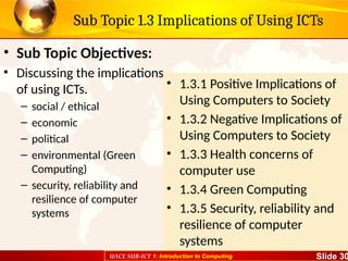 UACE SUB-ICT 1: Introduction to Computing Slide 30
Sub Topic 1.3 Implications of Using ICTs
• Sub Topic Objectives:
• Discussing the implications
of using ICTs.
– social / ethical
– economic
– political
– environmental (Green
Computing)
– security, reliability and
resilience of computer
systems
• 1.3.1 Positive Implications of
Using Computers to Society
• 1.3.2 Negative Implications of
Using Computers to Society
• 1.3.3 Health concerns of
computer use
• 1.3.4 Green Computing
• 1.3.5 Security, reliability and
resilience of computer
systems
 