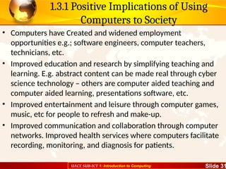 UACE SUB-ICT 1: Introduction to Computing Slide 31
1.3.1 Positive Implications of Using
Computers to Society
• Computers have Created and widened employment
opportunities e.g.; software engineers, computer teachers,
technicians, etc.
• Improved education and research by simplifying teaching and
learning. E.g. abstract content can be made real through cyber
science technology – others are computer aided teaching and
computer aided learning, presentations software, etc.
• Improved entertainment and leisure through computer games,
music, etc for people to refresh and make-up.
• Improved communication and collaboration through computer
networks. Improved health services where computers facilitate
recording, monitoring, and diagnosis for patients.
 