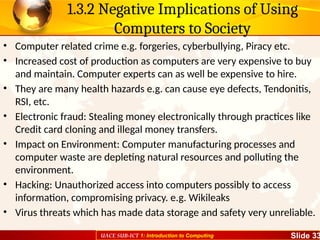 UACE SUB-ICT 1: Introduction to Computing Slide 33
1.3.2 Negative Implications of Using
Computers to Society
• Computer related crime e.g. forgeries, cyberbullying, Piracy etc.
• Increased cost of production as computers are very expensive to buy
and maintain. Computer experts can as well be expensive to hire.
• They are many health hazards e.g. can cause eye defects, Tendonitis,
RSI, etc.
• Electronic fraud: Stealing money electronically through practices like
Credit card cloning and illegal money transfers.
• Impact on Environment: Computer manufacturing processes and
computer waste are depleting natural resources and polluting the
environment.
• Hacking: Unauthorized access into computers possibly to access
information, compromising privacy. e.g. Wikileaks
• Virus threats which has made data storage and safety very unreliable.
 