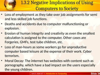 UACE SUB-ICT 1: Introduction to Computing Slide 34
1.3.2 Negative Implications of Using
Computers to Society
• Loss of employment as they take over job assignments for semi
and less skilled job functions.
• Deaths and accidents due to computer malfunctioning or
explosion.
• Erosion of human integrity and creativity as even the smallest
calculation is assigned to the computer. Other cases are
Forgeries, GMFs, test tube children, etc.
• Loss of man-hours as some workers go for unproductive
computer based leisure at the expense of their work. Cyber
terrorism.
• Moral Decay: The internet has websites with content such as
pornography, which have a bad impact on the users especially
the young children.
 
