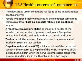 UACE SUB-ICT 1: Introduction to Computing Slide 35
1.3.3 Health concerns of computer use
• The widespread use of computers has led to some important user
health concerns:
• People who spend their workday using the computer sometimes
complain of lower back pain, muscle fatigue, and emotional
fatigue.
• A repetitive strain injury (RSI) is an injury or disorder of the
muscles, nerves, tendons, ligaments, and joints. Computer-
related RSIs include tendonitis and carpal tunnel syndrome.
• Tendonitis is inflammation of a tendon due to some repeated
motion or stress on that tendon.
• Carpal tunnel syndrome (CTS) is inflammation of the nerve that
connects the forearm to the palm of the wrist. Symptoms of CTS
include burning pain when the nerve is compressed, along with
numbness and tingling in the thumb and first two fingers.
 