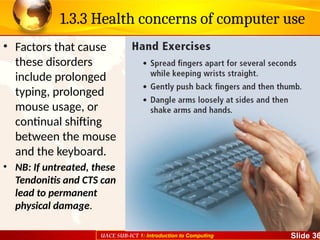 UACE SUB-ICT 1: Introduction to Computing Slide 36
1.3.3 Health concerns of computer use
• Factors that cause
these disorders
include prolonged
typing, prolonged
mouse usage, or
continual shifting
between the mouse
and the keyboard.
• NB: If untreated, these
Tendonitis and CTS can
lead to permanent
physical damage.
 