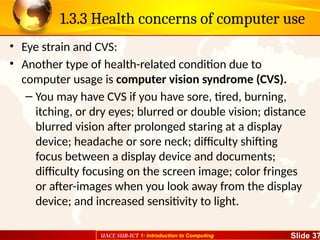 UACE SUB-ICT 1: Introduction to Computing Slide 37
1.3.3 Health concerns of computer use
• Eye strain and CVS:
• Another type of health-related condition due to
computer usage is computer vision syndrome (CVS).
– You may have CVS if you have sore, tired, burning,
itching, or dry eyes; blurred or double vision; distance
blurred vision after prolonged staring at a display
device; headache or sore neck; difficulty shifting
focus between a display device and documents;
difficulty focusing on the screen image; color fringes
or after-images when you look away from the display
device; and increased sensitivity to light.
 