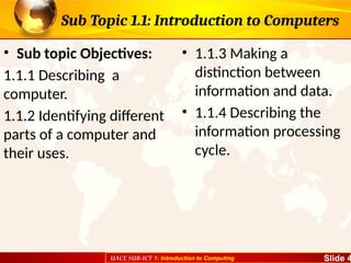 UACE SUB-ICT 1: Introduction to Computing Slide 4
Sub Topic 1.1: Introduction to Computers
• Sub topic Objectives:
1.1.1 Describing a
computer.
1.1.2 Identifying different
parts of a computer and
their uses.
• 1.1.3 Making a
distinction between
information and data.
• 1.1.4 Describing the
information processing
cycle.
 
