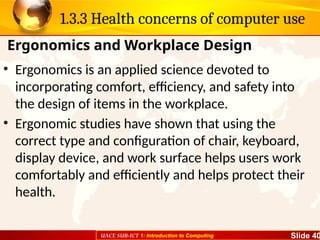 UACE SUB-ICT 1: Introduction to Computing Slide 40
1.3.3 Health concerns of computer use
• Ergonomics is an applied science devoted to
incorporating comfort, efficiency, and safety into
the design of items in the workplace.
• Ergonomic studies have shown that using the
correct type and configuration of chair, keyboard,
display device, and work surface helps users work
comfortably and efficiently and helps protect their
health.
Ergonomics and Workplace Design
 